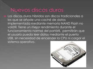    Los discos duros híbridos son discos tradicionales a
    los que se añade una caché de datos
    implementada mediante memoria NAND Flash no
    volátil. Tiene un mejor rendimiento durante el
    funcionamiento normal del portátil, permitirán que
    el usuario pueda leer datos mediante el puerto
    USB, sin necesidad de encender la CPU ni cargar el
    sistema operativo.
 