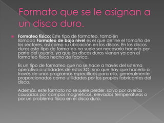    Formateo físico: Este tipo de formateo, también
    llamado Formateo de bajo nivel es el que define el tamaño de
    los sectores, así como su ubicación en los discos. En los discos
    duros este tipo de formateo no suele ser necesario hacerlo por
    parte del usuario, ya que los discos duros vienen ya con el
    formateo físico hecho de fabrica.
    Es un tipo de formateo que no se hace a través del sistema
    operativo o utilidades de estos SO, sino que hay que hacerlo a
    través de unos programas específicos para ello, generalmente
    proporcionados como utilidades por los propios fabricantes del
    disco.
    Además, este formato no se suele perder, salvo por averías
    causadas por campos magnéticos, elevadas temperaturas o
    por un problema físico en el disco duro.
 