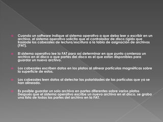    Cuando un software indique al sistema operativo a que deba leer o escribir en un
    archivo, el sistema operativo solicita que el controlador de disco rígido que
    traslade los cabezales de lectura/escritura a la tabla de asignación de archivos
    (FAT).

   El sistema operativo lee la FAT para así determinar en que punto comienza un
    archivo en el disco o que partes del disco es el que están disponibles para
    guardar un nuevo archivo.

   Los cabezales escriben datos en los platos al alinear partículas magnéticas sobre
    la superficie de estos.

   Los cabezales leen datos al detectar las polaridades de las partículas que ya se
    han alineado.

   Es posible guardar un solo archivo en partes diferentes sobre varios platos
    Después que el sistema operativo escribe un nuevo archivo en el disco, se graba
    una lista de todas las partes del archivo en la FAT.
 