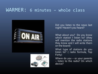 WARMER: 6 minutes – whole class

                   Did you listen to the news last
                   night? Haven’t you heard?

                   What about you? Do you know
                   which station I listen to? (they
                   will mention the radio stations
                   they know and I will write them
                   on the board)
                   What type of stations do you
                   listen to? ( radio formula, Top
                   Forty)
                   Where do you – or your parents
                   – listen to the radio? On which
                   device?
 
