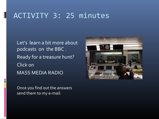 ACTIVITY 3: 25 minutes


Let’s learn a bit more about
podcasts on the BBC .
Ready for a treasure hunt?
Click on
MASS MEDIA RADIO

Once you find out the answers
send them to my e-mail.
 