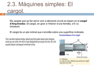 2.3. Màquines simples: El
28
     cargol.
     Els cargols que es fan servir com a elements d’unió es basen en el cargol
     d’Arquímedes. El cargol, en girar a l’interior d’una femella, s’hi va
     introduint.

     El cargol és un pla inclinat que s’enrotlla sobre una superfície inclinada.
 