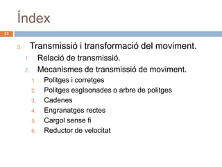Índex
33


     3.        Transmissió i transformació del moviment.
          1.        Relació de transmissió.
          2.        Mecanismes de transmissió de moviment.
               1.    Politges i corretges
               2.    Politges esglaonades o arbre de politges
               3.    Cadenes
               4.    Engranatges rectes
               5.    Cargol sense fi
               6.    Reductor de velocitat
 