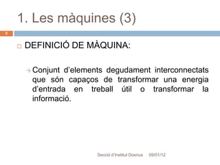 1. Les màquines (3)
5


       DEFINICIÓ DE MÀQUINA:

         Conjunt d’elements degudament interconnectats
         que són capaços de transformar una energia
         d’entrada en treball útil o transformar la
         informació.




                         Secció d’Institut Dosrius   09/01/12
 
