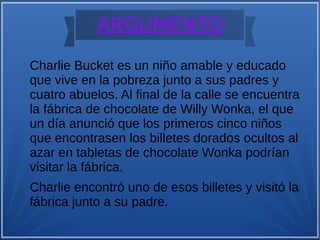 ARGUMENTO
Charlie Bucket es un niño amable y educado
que vive en la pobreza junto a sus padres y
cuatro abuelos. Al final de la calle se encuentra
la fábrica de chocolate de Willy Wonka, el que
un día anunció que los primeros cinco niños
que encontrasen los billetes dorados ocultos al
azar en tabletas de chocolate Wonka podrían
visitar la fábrica.
Charlie encontró uno de esos billetes y visitó la
fábrica junto a su padre.
 