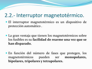 2.2.- Interruptor magnetotérmico.
 El interruptor magnetotérmico es un dispositivo de
protección automático .
 La gran ventaja que tienen los magnetotérmicos sobre
los fusibles es su facilidad de rearme una vez que se
han disparado.
 En función del número de fases que protegen, los
magnetotérmicos pueden ser monopolares,
bipolares, tripolares y tetrapolares.
 