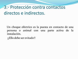 3.- Protección contra contactos
directos e indirectos.
Un choque eléctrico es la puesta en contacto de una
persona o animal con una parte activa de la
instalación.
¡¡Ello debe ser evitado!!
 