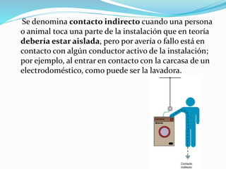 Se denomina contacto indirecto cuando una persona
o animal toca una parte de la instalación que en teoría
debería estar aislada, pero por avería o fallo está en
contacto con algún conductor activo de la instalación;
por ejemplo, al entrar en contacto con la carcasa de un
electrodoméstico, como puede ser la lavadora.
 