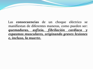 Las consecuencias de un choque eléctrico se
manifiestan de diferentes maneras, como pueden ser:
quemaduras, asfixia, fibrilación cardíaca y
espasmos musculares, originando graves lesiones
e, incluso, la muerte.
 