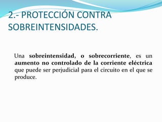 2.- PROTECCIÓN CONTRA
SOBREINTENSIDADES.
Una sobreintensidad, o sobrecorriente, es un
aumento no controlado de la corriente eléctrica
que puede ser perjudicial para el circuito en el que se
produce.
 