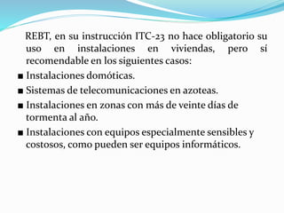 REBT, en su instrucción ITC-23 no hace obligatorio su
uso en instalaciones en viviendas, pero sí
recomendable en los siguientes casos:
■ Instalaciones domóticas.
■ Sistemas de telecomunicaciones en azoteas.
■ Instalaciones en zonas con más de veinte días de
tormenta al año.
■ Instalaciones con equipos especialmente sensibles y
costosos, como pueden ser equipos informáticos.
 