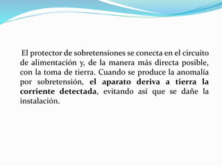 El protector de sobretensiones se conecta en el circuito
de alimentación y, de la manera más directa posible,
con la toma de tierra. Cuando se produce la anomalía
por sobretensión, el aparato deriva a tierra la
corriente detectada, evitando así que se dañe la
instalación.
 