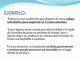 EJEMPLO:
Piensa en una instalación que dispone de unos cables
calculados para soportar 10 A como máximo.
Si por alguna razón circula por ellos el doble o el triple
de corriente durante un periodo de tiempo más o
menos largo, el conductor se calienta deteriorando de
forma irremediable su aislante.
En esta situación, la instalación se daña gravemente
e incluso puede provocar un incendio en el lugar
donde se produce.
 