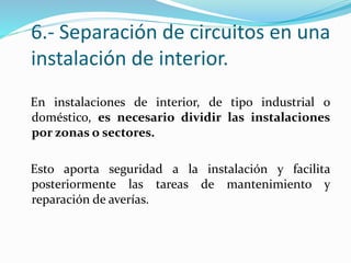 6.- Separación de circuitos en una
instalación de interior.
En instalaciones de interior, de tipo industrial o
doméstico, es necesario dividir las instalaciones
por zonas o sectores.
Esto aporta seguridad a la instalación y facilita
posteriormente las tareas de mantenimiento y
reparación de averías.
 