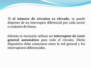 Si el número de circuitos es elevado, se puede
disponer de un interruptor diferencial por cada sector
o conjunto de líneas.
Además es necesario utilizar un interruptor de corte
general automático para todo el circuito. Dicho
dispositivo debe conectarse entre la red general y los
interruptores diferenciales.
 