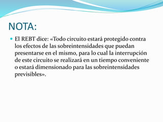 NOTA:
 El REBT dice: «Todo circuito estará protegido contra
los efectos de las sobreintensidades que puedan
presentarse en el mismo, para lo cual la interrupción
de este circuito se realizará en un tiempo conveniente
o estará dimensionado para las sobreintensidades
previsibles».
 