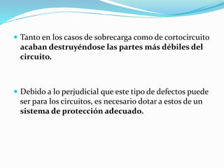  Tanto en los casos de sobrecarga como de cortocircuito
acaban destruyéndose las partes más débiles del
circuito.
 Debido a lo perjudicial que este tipo de defectos puede
ser para los circuitos, es necesario dotar a estos de un
sistema de protección adecuado.
 