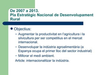 De 2007 a 2013.  Pla Estratègic Nacional de Desenvolupament Rural <ul><li>Objectius: </li></ul><ul><ul><li>Augmentar la pr...