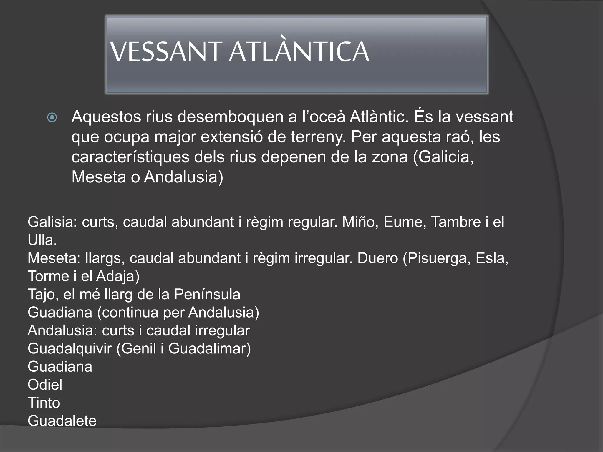 VESSANT ATLÀNTICA
 Aquestos rius desemboquen a l’oceà Atlàntic. És la vessant
que ocupa major extensió de terreny. Per aquesta raó, les
característiques dels rius depenen de la zona (Galicia,
Meseta o Andalusia)
Galisia: curts, caudal abundant i règim regular. Miño, Eume, Tambre i el
Ulla.
Meseta: llargs, caudal abundant i règim irregular. Duero (Pisuerga, Esla,
Torme i el Adaja)
Tajo, el mé llarg de la Península
Guadiana (continua per Andalusia)
Andalusia: curts i caudal irregular
Guadalquivir (Genil i Guadalimar)
Guadiana
Odiel
Tinto
Guadalete
 
