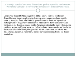 6.Investiga y analiza los nuevos discos duros que han aparecido en el mercado.
Describe las ventajas e inconvenientes con los discos duros convencionales.
Los nuevos discos SSD (del inglés Solid State Drive) o discos sólidos son
dispositivos de almacenamiento de datos que usan una memoria no volátil,
como la memoria flash, o la SDRAM, para almacenar datos, en lugar de los
platos giratorios magnéticos encontrados en los discos duros convencionales.
Ventajas de los discos en estado sólido: Arranque más rápido. Gran velocidad de
escritura Mayor rapidez de lectura – Incluso más de 10 veces más que los discos
duros tradicionales más rápidos gracias a RAIDs internos en un mismo SSD.
Baja latencia de lectura y escritura, cientos de veces más rápido que los discos
mecánicos.
 