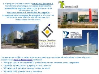 Los parques tecnológicos suelen ubicarse en espacios que combinan elevada calidad ambiental y buena
accesibilidad. Parques tecnológicos de Madrid:
• “PARQUE CIENTÍFICO DE MADRID” (Tres Cantos)  Univ. Autónoma y Univ. Complutense
• “LEGANÉS TECNOLÓGICO” (Leganés)  Univ. Carlos III
• “TECNOALCALÁ” (Alcalá de Henares)  Univ. de Alcalá
• “TECNOGETAFE” (Getafe)  Univ. Politécnica
Los parques tecnológicos deben estimular y gestionar la
transferencia tecnológica y de conocimientos entre
universidades, empresas y mercados, junto con otras
instituciones de I+D.
Facilitan la creación y crecimiento de compañías
innovadoras como incubadora de empresas, y ofrece otros
servicios de valor añadido, además de espacios e
instalaciones de alta calidad.
 