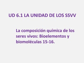 UD 6.1 LA UNIDAD DE LOS SSVV
La composición química de los
seres vivos: Bioelementos y
biomoléculas 15-16.
 