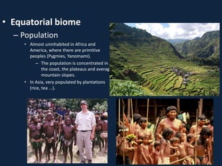 • Equatorial biome
– Population
• Almost uninhabited in Africa and
America, where there are primitive
peoples (Pygmies, Yanomami).
– The population is concentrated in
the coast, the plateaus and average
mountain slopes.
• In Asia, very populated by plantations
(rice, tea ...).
 