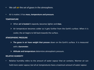 • Air is matter; it has mass, temperature and pressure.
TEMPERATURE
 When air is heated it expands, becomes lighter and rises.
 Air temperature becomes colder as it gets further from the Earth’s surface. When it is
cooler, the air begins to fall back towards the surface.
ATMOSPHERIC PRESSURE
 The gases in air have weight that presses down on the Earth’s surface. It is measured
with a barometer.
 Altitude and temperature determine atmospheric pressure.
RELATIVE HUMIDITY
• Relative humidity refers to the amount of water vapour that air contains. Warmer air can
hold more water vapour, but all air temperatures have a maximum amount of water vapour.
• We call air the set of gases in the atmosphere.
 