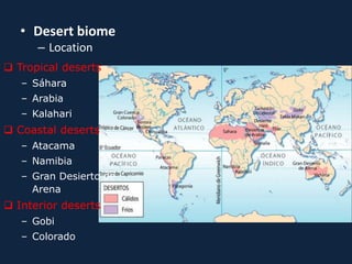 • Desert biome
– Location
 Tropical deserts
– Sáhara
– Arabia
– Kalahari
 Coastal deserts
– Atacama
– Namibia
– Gran Desierto de
Arena
 Interior deserts
– Gobi
– Colorado
 