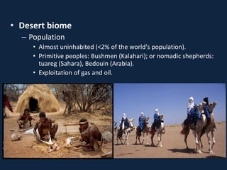 • Desert biome
– Population
• Almost uninhabited (<2% of the world's population).
• Primitive peoples: Bushmen (Kalahari); or nomadic shepherds:
tuareg (Sahara), Bedouin (Arabia).
• Exploitation of gas and oil.
 