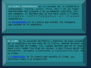 ELTIEMPO ATMOSFÉRICO es el estado de la atmósfera
(sequedad, lluvia, calor, frío, etc.) en un lugar
determinado del planeta y en un momento concreto. Así,
por ejemplo, si decimos que un día hace calor o llueve,
e s t a m o s r e f i r i é n d o n o s a l t i e m p o
atmosférico.
La METEOROLOGÍA es la ciencia que estudia los fenómenos
que suceden en la atmósfera.
EL CLIMA es la sucesión periódica y habitual de esos estados
de la atmósfera en una zona de la Tierra, medida durante un
largo período de tiempo. Así, cuando decimos que en un lugar
hace calor todos los días en verano, o que llueve mucho en
i n v i e r n o , e s t a m o s a l u d i e n d o a c a r a c t e r í s t i c a s d e
su clima.
La CLIMATOLOGÍA es la ciencia que estudia el clima, sus
distintos tipos y su disposición.
 
