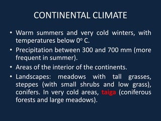 CONTINENTAL CLIMATE
• Warm summers and very cold winters, with
temperatures below 0o C.
• Precipitation between 300 and 700 mm (more
frequent in summer).
• Areas of the interior of the continents.
• Landscapes: meadows with tall grasses,
steppes (with small shrubs and low grass),
conifers. In very cold areas, taiga (coniferous
forests and large meadows).
 
