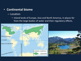 • Continental biome
– Location
• Inland lands of Europe, Asia and North America, in places far
from the large bodies of water and their regulatory effects.
 