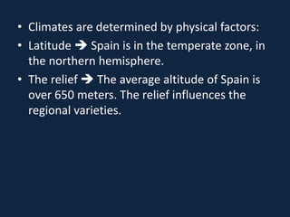 • Climates are determined by physical factors:
• Latitude  Spain is in the temperate zone, in
the northern hemisphere.
• The relief  The average altitude of Spain is
over 650 meters. The relief influences the
regional varieties.
 