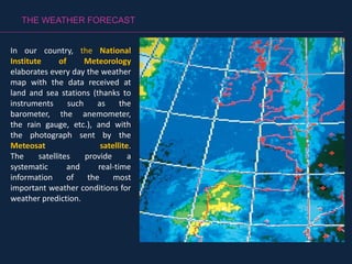 THE WEATHER FORECAST
In our country, the National
Institute of Meteorology
elaborates every day the weather
map with the data received at
land and sea stations (thanks to
instruments such as the
barometer, the anemometer,
the rain gauge, etc.), and with
the photograph sent by the
Meteosat satellite.
The satellites provide a
systematic and real-time
information of the most
important weather conditions for
weather prediction.
 