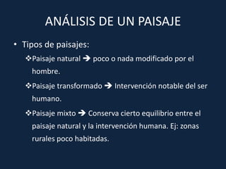 ANÁLISIS DE UN PAISAJE
• Tipos de paisajes:
Paisaje natural  poco o nada modificado por el
hombre.
Paisaje transformado  Intervención notable del ser
humano.
Paisaje mixto  Conserva cierto equilibrio entre el
paisaje natural y la intervención humana. Ej: zonas
rurales poco habitadas.
 