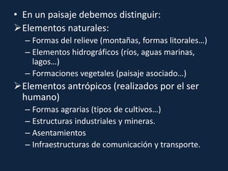 • En un paisaje debemos distinguir:
Elementos naturales:
– Formas del relieve (montañas, formas litorales…)
– Elementos hidrográficos (ríos, aguas marinas,
lagos…)
– Formaciones vegetales (paisaje asociado…)
Elementos antrópicos (realizados por el ser
humano)
– Formas agrarias (tipos de cultivos…)
– Estructuras industriales y mineras.
– Asentamientos
– Infraestructuras de comunicación y transporte.
 