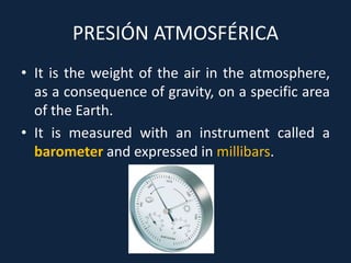 PRESIÓN ATMOSFÉRICA
• It is the weight of the air in the atmosphere,
as a consequence of gravity, on a specific area
of the Earth.
• It is measured with an instrument called a
barometer and expressed in millibars.
 