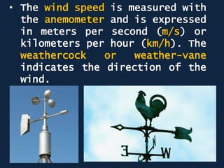 • The wind speed is measured with
the anemometer and is expressed
in meters per second (m/s) or
kilometers per hour (km/h). The
weathercock or weather-vane
indicates the direction of the
wind.
 