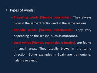 • Types of winds:
– Prevailing winds (Vientos constantes). They always
blow in the same direction and in the same regions.
– Periodic winds (Vientos estacionales). They vary
depending on the season, such as monsoons.
– Local winds (Vientos regionales o locales). are found
in small areas. They usually blows in the same
direction. Some examples in Spain are tramontane,
galerna or cierzo.
 