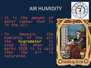 AIR HUMIDITY
• It is the amount of
water vapour that is
in the air.
• To measure the
humidity of the air
the hygrometer is
used and when it
marks 100% it is said
that the air is
saturated.
 