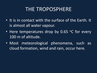 THE TROPOSPHERE
• It is in contact with the surface of the Earth. It
is almost all water vapour.
• Here temperatures drop by 0.65 oC for every
100 m of altitude.
• Most meteorological phenomena, such as
cloud formation, wind and rain, occur here.
 