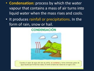 • Condensation: process by which the water
vapour that contains a mass of air turns into
liquid water when the mass rises and cools.
• It produces rainfall or precipitations. In the
form of rain, snow or hail.
 
