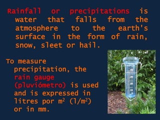 Rainfall or precipitations is
water that falls from the
atmosphere to the earth's
surface in the form of rain,
snow, sleet or hail.
To measure
precipitation, the
rain gauge
(pluviómetro) is used
and is expressed in
litres por m2 (l/m2)
or in mm.
 