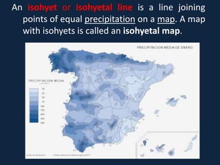 An isohyet or isohyetal line is a line joining
points of equal precipitation on a map. A map
with isohyets is called an isohyetal map.
 
