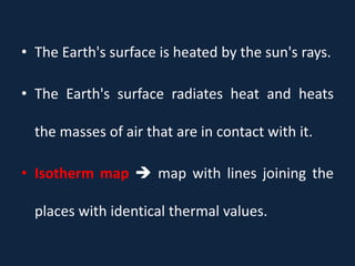 • The Earth's surface is heated by the sun's rays.
• The Earth's surface radiates heat and heats
the masses of air that are in contact with it.
• Isotherm map  map with lines joining the
places with identical thermal values.
 