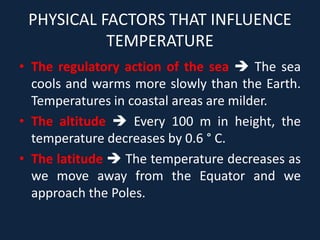 PHYSICAL FACTORS THAT INFLUENCE
TEMPERATURE
• The regulatory action of the sea  The sea
cools and warms more slowly than the Earth.
Temperatures in coastal areas are milder.
• The altitude  Every 100 m in height, the
temperature decreases by 0.6 ° C.
• The latitude  The temperature decreases as
we move away from the Equator and we
approach the Poles.
 