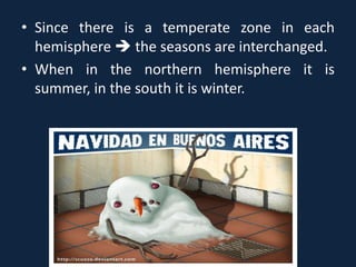 • Since there is a temperate zone in each
hemisphere  the seasons are interchanged.
• When in the northern hemisphere it is
summer, in the south it is winter.
 