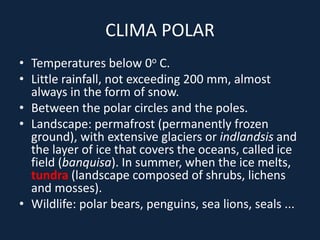 CLIMA POLAR
• Temperatures below 0o C.
• Little rainfall, not exceeding 200 mm, almost
always in the form of snow.
• Between the polar circles and the poles.
• Landscape: permafrost (permanently frozen
ground), with extensive glaciers or indlandsis and
the layer of ice that covers the oceans, called ice
field (banquisa). In summer, when the ice melts,
tundra (landscape composed of shrubs, lichens
and mosses).
• Wildlife: polar bears, penguins, sea lions, seals ...
 