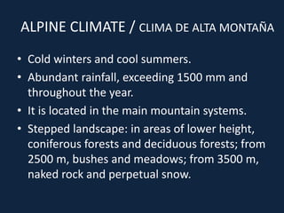 ALPINE CLIMATE / CLIMA DE ALTA MONTAÑA
• Cold winters and cool summers.
• Abundant rainfall, exceeding 1500 mm and
throughout the year.
• It is located in the main mountain systems.
• Stepped landscape: in areas of lower height,
coniferous forests and deciduous forests; from
2500 m, bushes and meadows; from 3500 m,
naked rock and perpetual snow.
 